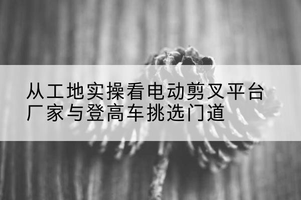 萨嘎电动剪叉升降平台厂家-从工地实操看电动剪叉平台厂家与登高车挑选门道