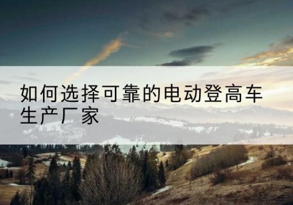 萨嘎电动登高车厂家-如何选择可靠的电动登高车生产厂家