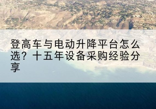 萨嘎登高车厂家厂家-登高车与电动升降平台怎么选？十五年设备采购经验分享